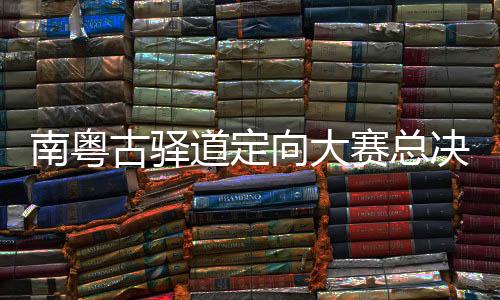 南粤古驿道定向大赛总决赛粤赣联动重走“中间白色交通线”
