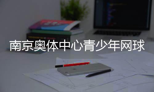南京奥体中间青少年网球公然赛收官 200余小将比赛