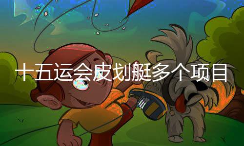 十五运会皮划艇多个名目停止半决赛 多位名将包围升级