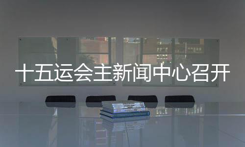 十五运会主动静中间召开头场动静宣布会 各地记者将感触感染“细节的地方见暖和”
