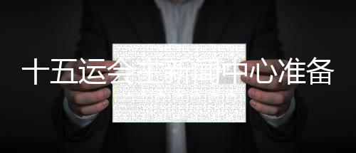 十五运会主消息中间筹办停当 召开首场消息宣布会