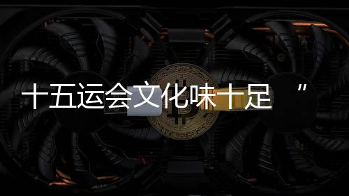 十五运会文明味实足 “随着赛事游湾区”日渐升温