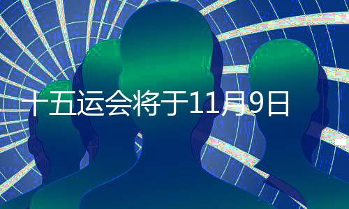 十五运会将于11月9日揭幕 估计超2万名活带动参与决赛