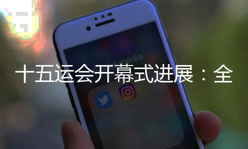 十五运会揭幕式停顿：全数节目已创作实现