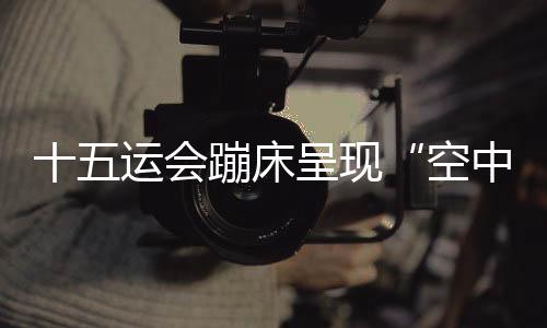 十五运会蹦床显现“空中芭蕾” 赛制鼎新夯实后备人材根本