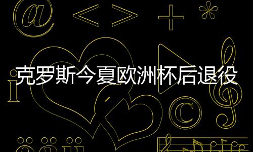 克罗斯今夏欧洲杯撤退退却役 顶峰状况下竣事职业糊口生计