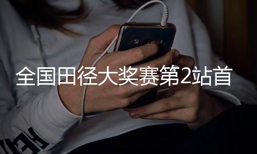 天下田径大奖赛第2站首日赛 黑龙江活带动突破两项省记载