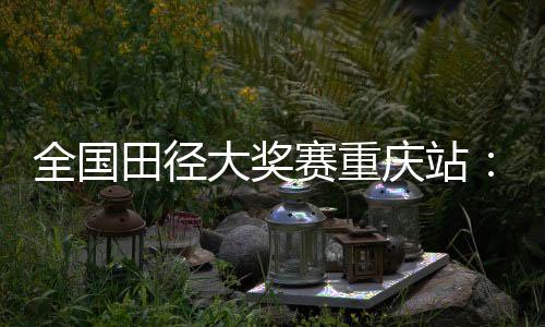 天下田径大奖赛重庆站:夏思凝一天两刷小我最好