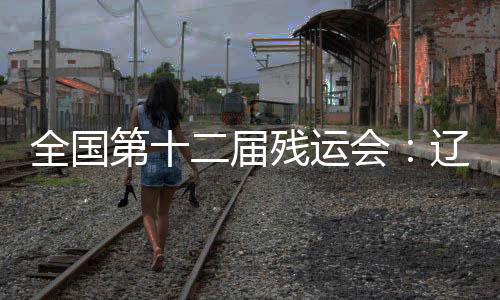 天下第十二届残运会:辽宁活带动用拼搏收成佳绩