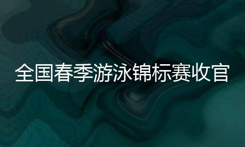 天下春季泅水锦标赛收官 中国泳坛新周期迎新景象形象