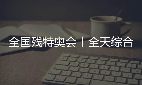 天下残特奥会丨全天综合:追梦未止,出彩不停