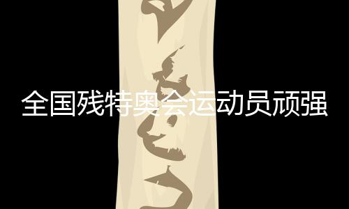 天下残特奥会活带动固执拼搏 革新多项天下记载