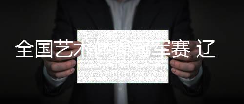 天下艺术体操冠军赛 辽宁队收成小我万能金牌