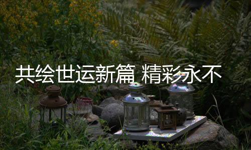 共绘世运新篇 出色永不落幕——写在第12届天下勾当会落幕之际