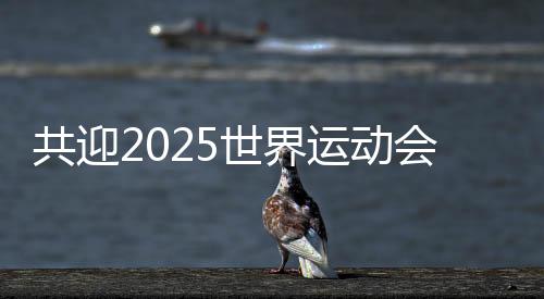 共迎2025天下勾当会嘉会 成都将打造30个“世运空间”