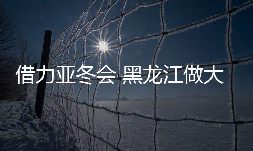 借力亚冬会 黑龙江做大冰雪勾当后备人材“蓄水池”