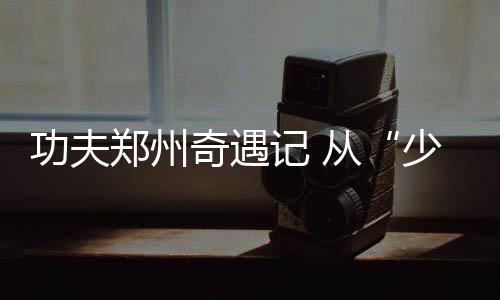 工夫郑州奇遇记 从“少林”到“八极”,不停歇的工夫梦