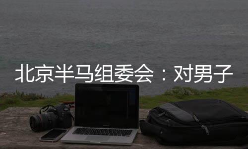 北京半马组委会：对男人组比赛成果题目已成立专项查询拜访组
