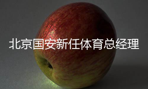 北京国安新任体育总司理和一线队主锻练表态工体