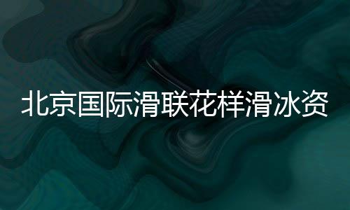 北京国际滑联花腔溜冰资历赛将开赛 中国选手力图奥运门票