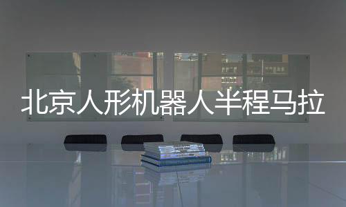 北京人形机械人半程马拉松将启 机械人赛马有何难点?