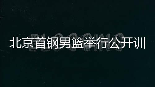 北京首钢男篮进行公然练习课 新赛季尽力打击冠军