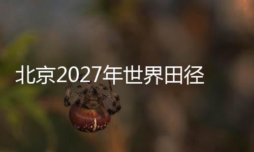 北京2027年天下田径锦标赛后期打算实地考查集会在京召开