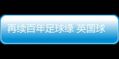 再续百年足球缘 英国球队到访佛山三水演出友情赛