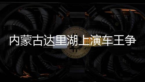 内蒙古达里湖演出车王争霸 数百辆越野车冰面画“龍”