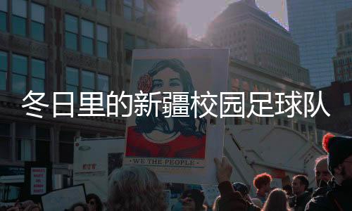 冬季里的新疆校园足球队：在冰天雪地里扑灭“足球梦”