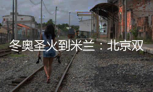 冬奥圣火到米兰:北京双奥自愿者实现首棒通报