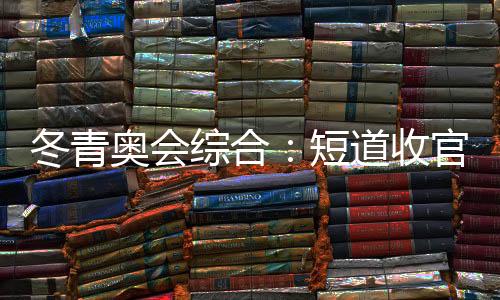 冬青奥会综合:短道收官 中国小将连合夺金