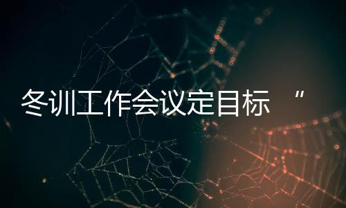 冬训使命集会定方针 “大致操”奥运备战无方向