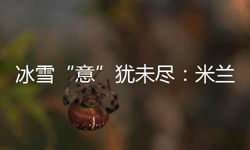 冰雪“意”犹未尽:米兰冬奥会上中国军团的“名排场”