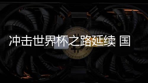 打击天下杯之路持续 国足运气还在“本身脚下”