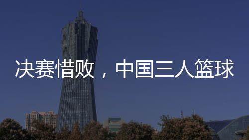决赛惜败，中国三人篮球男队仍创亚洲杯最好战绩