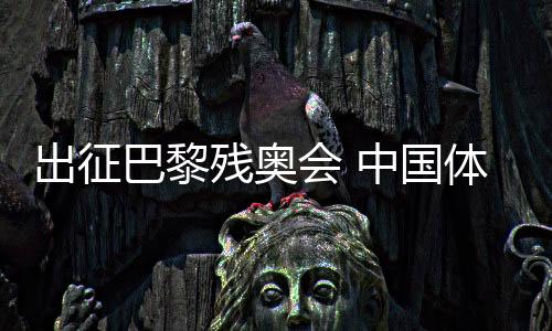 出征巴黎残奥会 中国体育代表团力图再创光辉