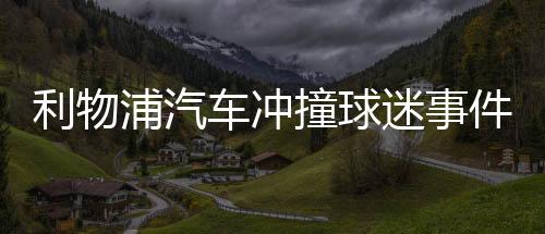 利物浦汽车抵触触犯球迷事务闯祸者被捕 詹姆斯训斥闯祸者