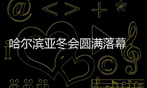 哈尔滨亚冬会美满闭幕 中国代表团在不少名目上完成冲破