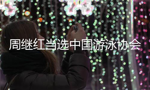 周继红被选中国泅水协会主席、中国跳水协会主席