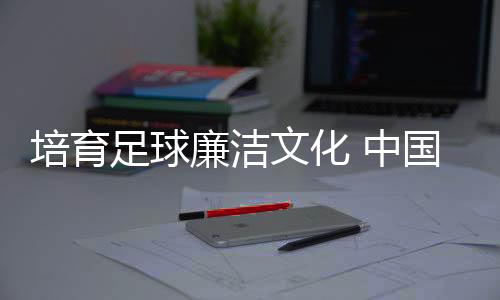 培养足球清廉文明 中国足协举行反腐警示教导专题讲座