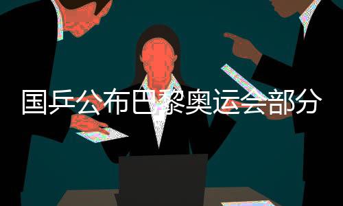 国乒颁布发表巴黎奥运会局部名目出战名单 马龙未能当选