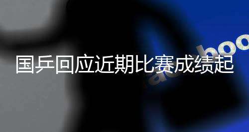 国乒回应近期比赛成就升沉:严厉看待题目,实时当真总结