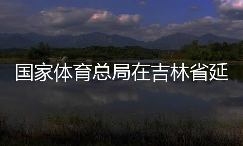 国度体育总局在吉林省延边市设立足球青训中间