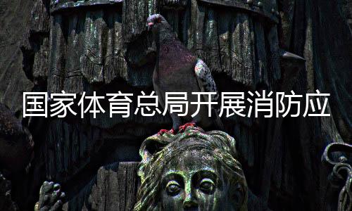 国度体育总局展开消防应急练习练习筑牢宁静“防火墙”