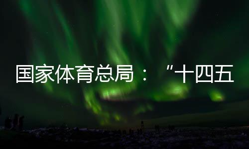 国度体育总局：“十四五”时代竞技体育平衡成长获得明显效果