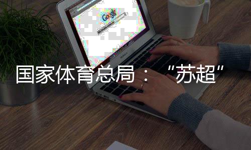 国度体育总局:“苏超”动员江苏全域多场景花费380亿元