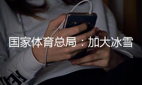 国度体育总局：加大冰雪园地举措办法供应，知足大众需要