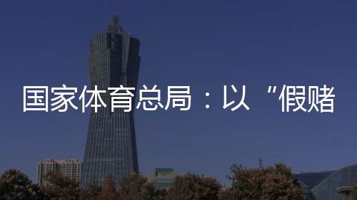 国度体育总局:以“假赌黑”管理为契机,重拳整治足球、象棋成长乱象