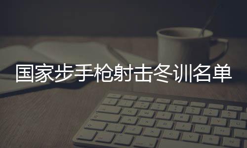 国度步手枪射击冬训名单发布 东京奥运会冠军杨倩回归